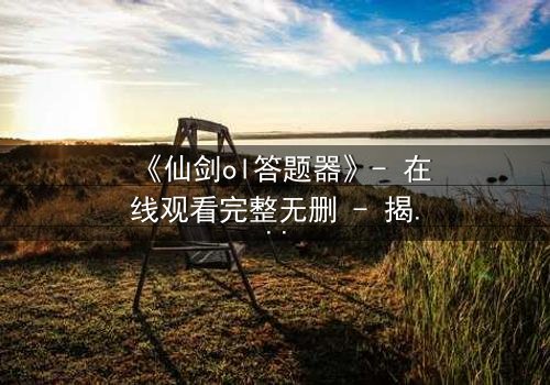 《仙剑ol答题器》- 在线观看完整无删 - 揭秘答题背后的生死抉择