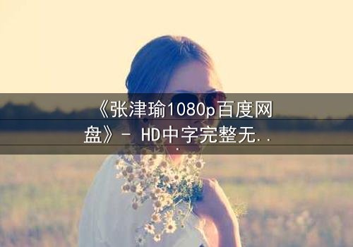 《张津瑜1080p百度网盘》- HD中字完整无删 - 一场人性的终极考验,你敢直面真相吗?