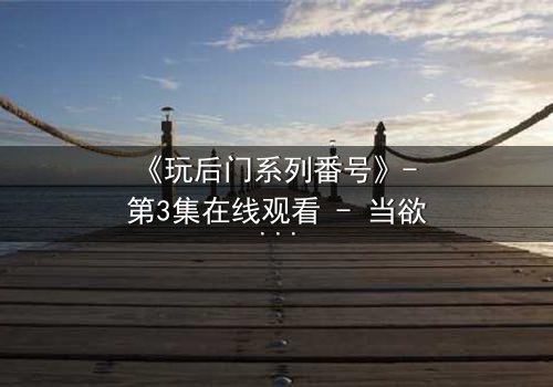 《玩后门系列番号》- 第3集在线观看 - 当欲望的钥匙打开了禁忌之门