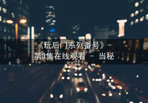 《玩后门系列番号》- 第3集在线观看 - 当秘密成为生存的唯一筹码
