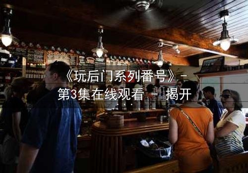 《玩后门系列番号》- 第3集在线观看 - 揭开禁忌之门背后的秘密