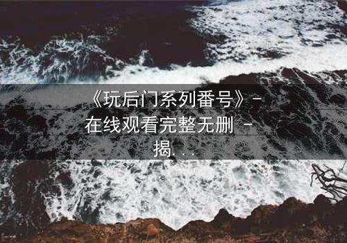 《玩后门系列番号》- 在线观看完整无删 - 揭开禁忌之门背后的惊天秘密