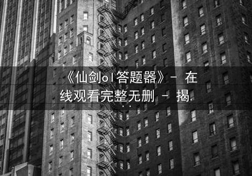 《仙剑ol答题器》- 在线观看完整无删 - 揭秘数字迷宫中的生死抉择