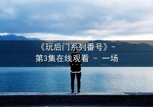 《玩后门系列番号》- 第3集在线观看 - 一场禁忌游戏的终极代价