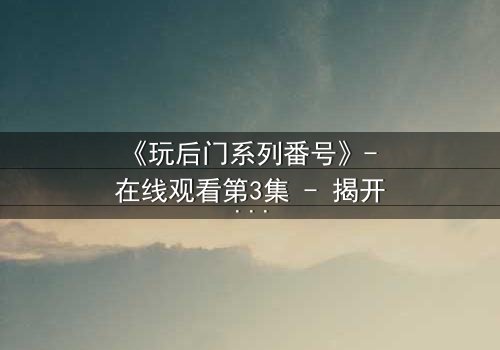 《玩后门系列番号》- 在线观看第3集 - 揭开隐藏的真相与背叛