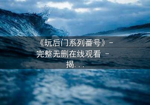 《玩后门系列番号》- 完整无删在线观看 - 揭开隐藏的欲望与背叛