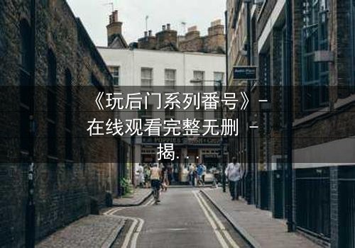 《玩后门系列番号》- 在线观看完整无删 - 揭开禁忌之门后的秘密