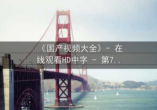 《国产视频大全》- 在线观看HD中字 - 第7集完整无删