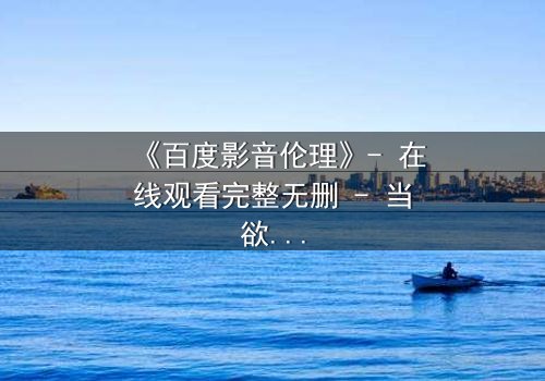 《百度影音伦理》- 在线观看完整无删 - 当欲望与道德在屏幕前碰撞