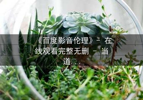 《百度影音伦理》- 在线观看完整无删 - 当道德与欲望在屏幕前碰撞