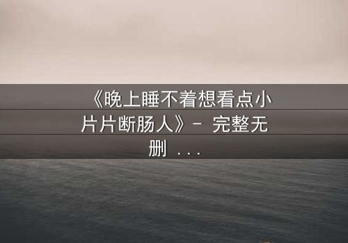 《晚上睡不着想看点小片片断肠人》- 完整无删 - 当失眠遇上命运转折,你敢点开吗?
