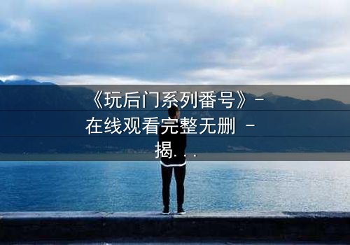 《玩后门系列番号》- 在线观看完整无删 - 揭开隐藏的背叛与救赎