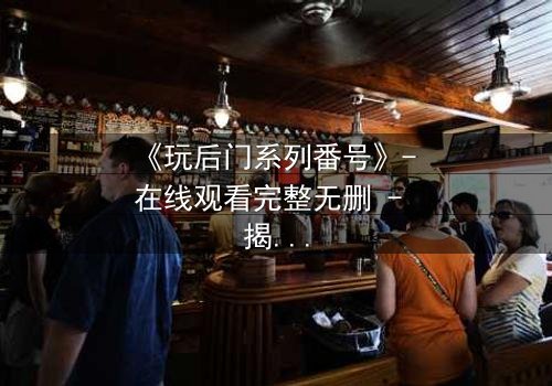 《玩后门系列番号》- 在线观看完整无删 - 揭开隐秘欲望的终极谜局