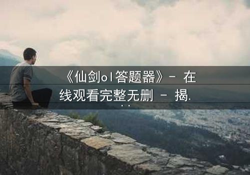 《仙剑ol答题器》- 在线观看完整无删 - 揭秘虚拟世界中的生死抉择