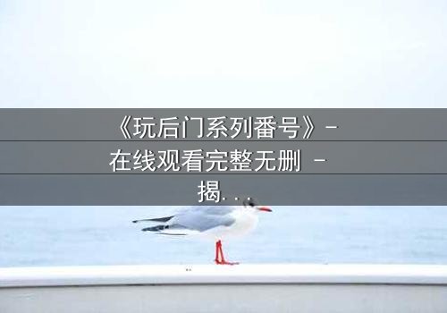 《玩后门系列番号》- 在线观看完整无删 - 揭开禁忌之门的惊悚真相