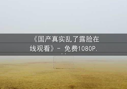 《国产真实乱了露脸在线观看》- 免费1080P超清 - 完整无删第3集