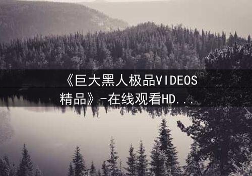 《巨大黑人极品VIDEOS精品》-在线观看HD中字 - 免费1080P超清完整无删