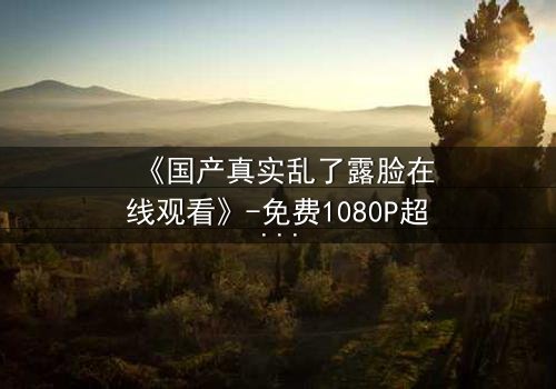 《国产真实乱了露脸在线观看》-免费1080P超清 - 第3集完整无删