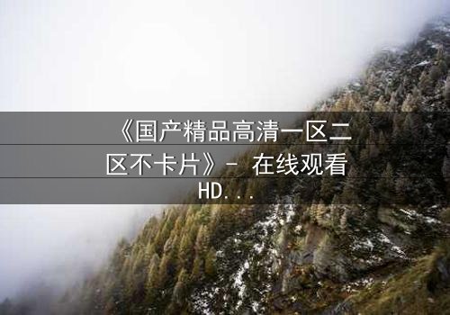 《国产精品高清一区二区不卡片》- 在线观看HD中字 - 免费1080P超清完整无删