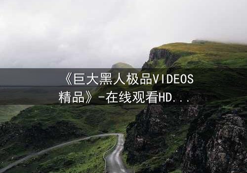 《巨大黑人极品VIDEOS精品》-在线观看HD中字 - 免费1080P超清完整无删