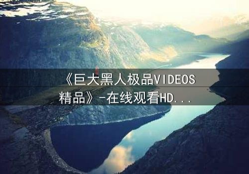 《巨大黑人极品VIDEOS精品》-在线观看HD中字 - 第7集完整无删