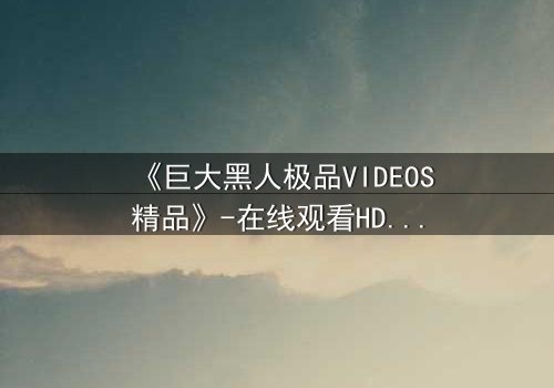 《巨大黑人极品VIDEOS精品》-在线观看HD中字 - 免费1080P超清完整无删