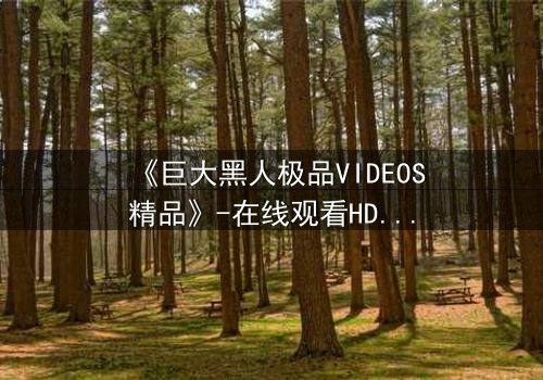 《巨大黑人极品VIDEOS精品》-在线观看HD中字 - 免费1080P超清完整无删