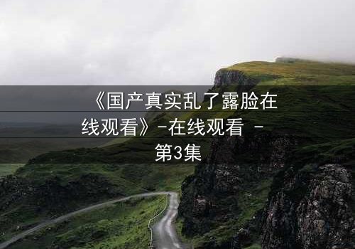 《国产真实乱了露脸在线观看》-在线观看 - 第3集