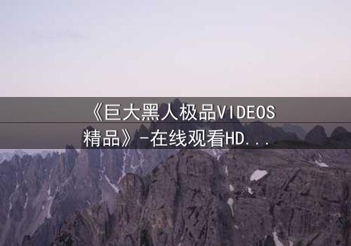 《巨大黑人极品VIDEOS精品》-在线观看HD中字 - 免费1080P超清完整无删