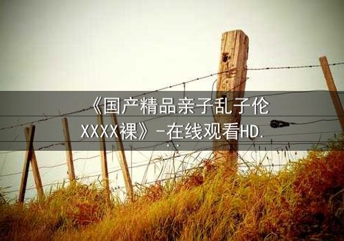 《国产精品亲子乱子伦XXXX裸》-在线观看HD中字 - 免费1080P超清完整无删