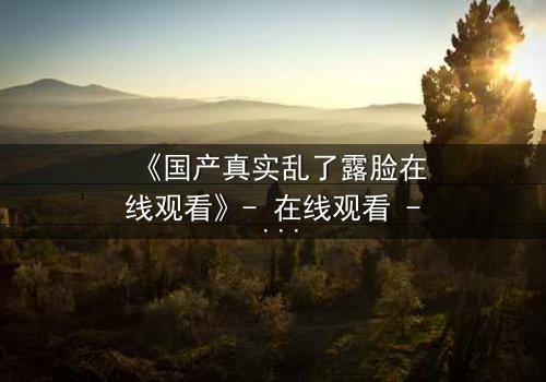 《国产真实乱了露脸在线观看》- 在线观看 - 第3集 - 免费 - 1080P超清 - 完整无删 - 影视大全