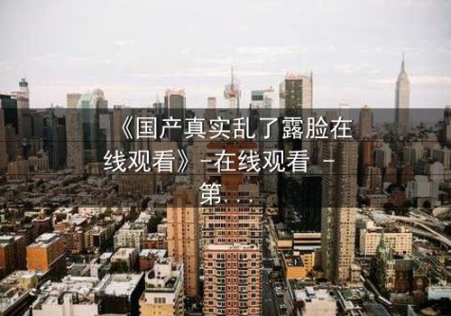 《国产真实乱了露脸在线观看》-在线观看 - 第3集 - 免费 - 1080P超清 - 完整无删 - 影视大全