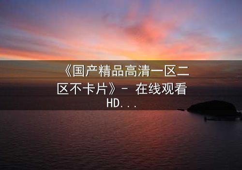 《国产精品高清一区二区不卡片》- 在线观看HD中字完整无删 - 揭开隐藏的真相,你敢看吗?