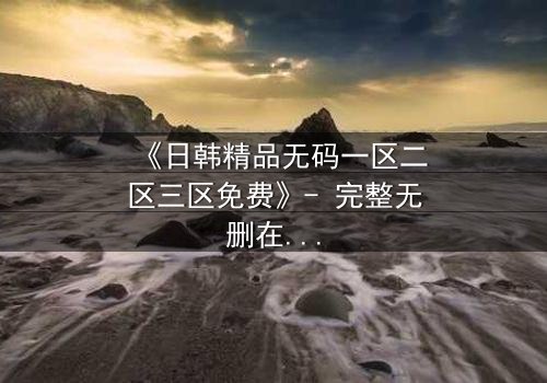 《日韩精品无码一区二区三区免费》- 完整无删在线观看 - 揭开禁忌之恋的隐秘真相