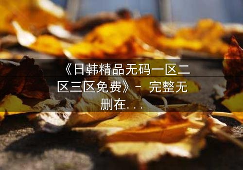 《日韩精品无码一区二区三区免费》- 完整无删在线观看 - 揭开禁忌之恋的隐秘真相