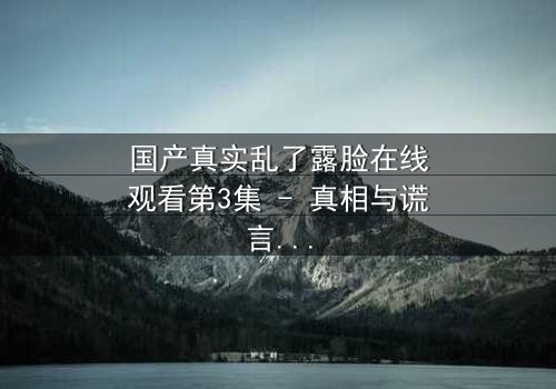 国产真实乱了露脸在线观看第3集 - 真相与谎言交织的惊心之旅 - 你敢直面人性的深渊吗?