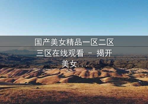 国产美女精品一区二区三区在线观看 - 揭开美女背后的惊天秘密