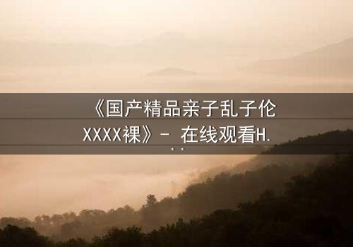 《国产精品亲子乱子伦XXXX裸》- 在线观看HD中字 - 完整无删第3集