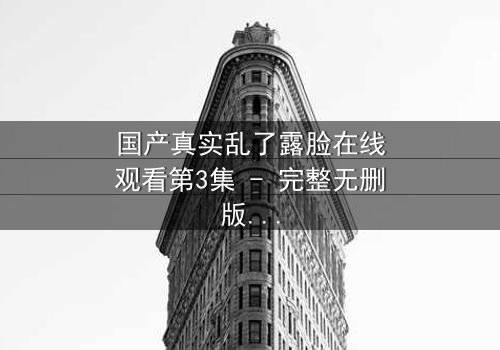 国产真实乱了露脸在线观看第3集 - 完整无删版 - 揭开家庭秘密的惊心一幕