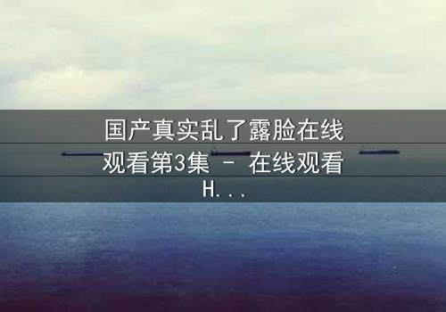 国产真实乱了露脸在线观看第3集 - 在线观看HD中字版 - 揭开人性面具的惊心瞬间