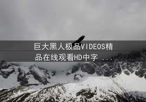 巨大黑人极品VIDEOS精品在线观看HD中字 - 当欲望与禁忌碰撞,谁能全身而退?