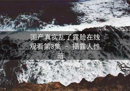 国产真实乱了露脸在线观看第3集 - 揭露人性暗面的震撼之旅