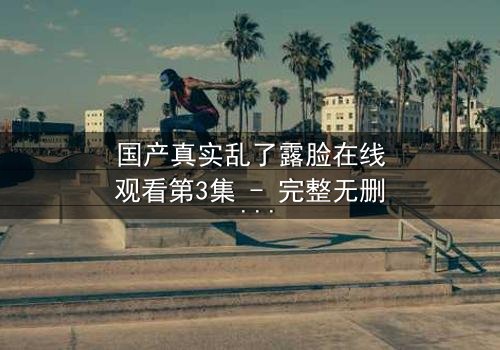 国产真实乱了露脸在线观看第3集 - 完整无删 - 当真相撕裂亲情,谁能全身而退?