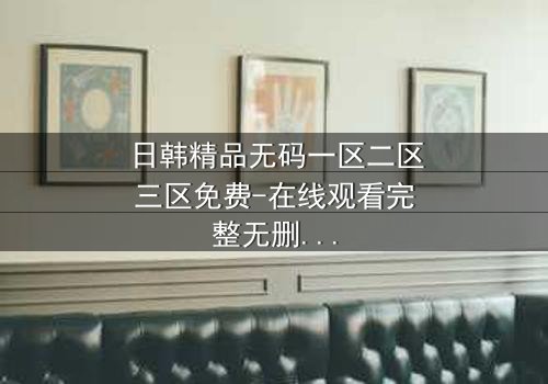 日韩精品无码一区二区三区免费-在线观看完整无删 - 揭开禁忌之恋的终极秘密