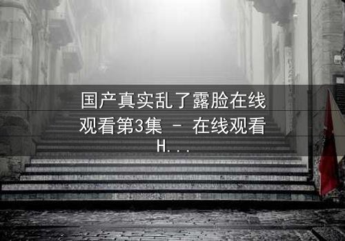 国产真实乱了露脸在线观看第3集 - 在线观看HD中字版 - 揭开人性面具的惊心瞬间