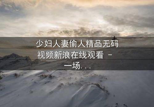 少妇人妻偷人精品无码视频新浪在线观看 - 一场禁忌之恋的致命诱惑