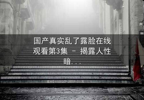 国产真实乱了露脸在线观看第3集 - 揭露人性暗面的惊心之旅