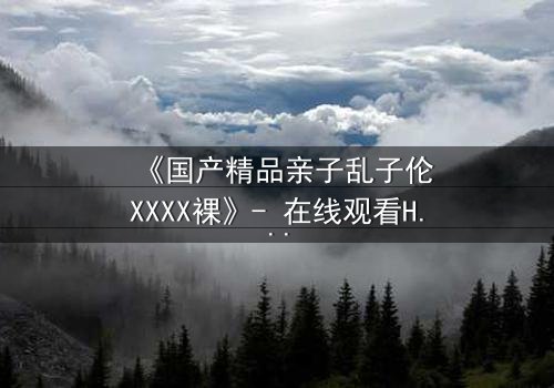 《国产精品亲子乱子伦XXXX裸》- 在线观看HD中字 - 免费1080P超清完整无删