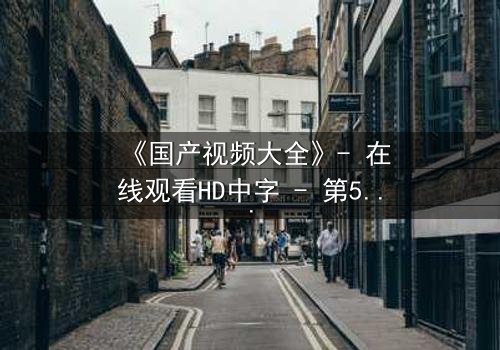 《国产视频大全》- 在线观看HD中字 - 第5集完整无删