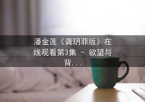 潘金莲《龚玥菲版》在线观看第3集 - 欲望与背叛的致命纠缠